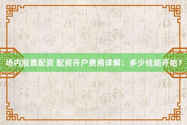 场内股票配资 配资开户费用详解：多少钱能开始？