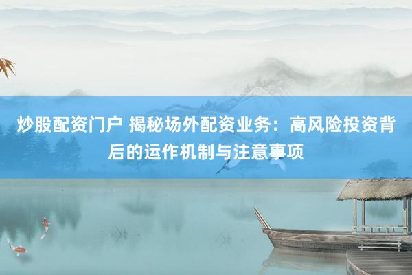 炒股配资门户 揭秘场外配资业务：高风险投资背后的运作机制与注意事项