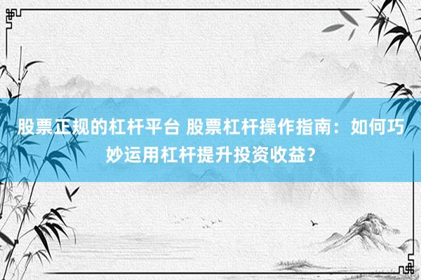 股票正规的杠杆平台 股票杠杆操作指南：如何巧妙运用杠杆提升投资收益？
