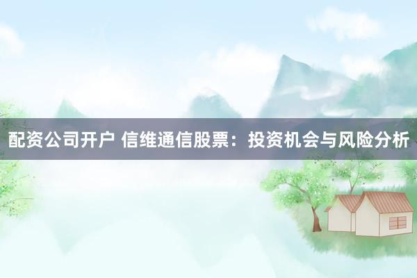 配资公司开户 信维通信股票：投资机会与风险分析
