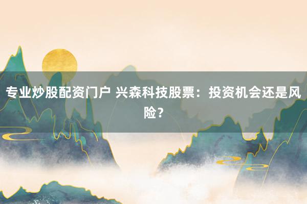 专业炒股配资门户 兴森科技股票：投资机会还是风险？