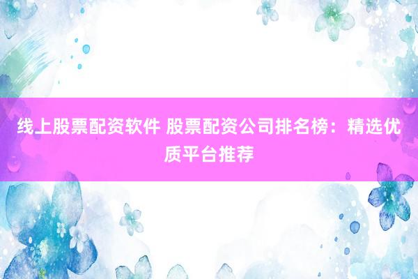 线上股票配资软件 股票配资公司排名榜：精选优质平台推荐