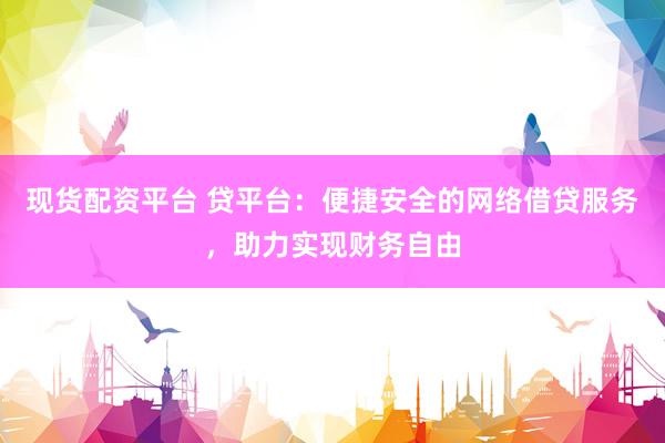 现货配资平台 贷平台：便捷安全的网络借贷服务，助力实现财务自由
