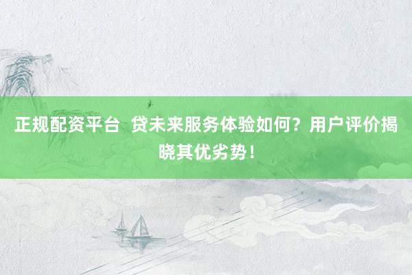 正规配资平台  贷未来服务体验如何？用户评价揭晓其优劣势！