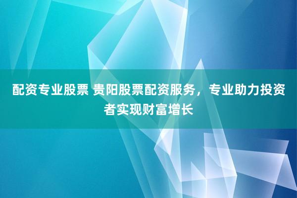 配资专业股票 贵阳股票配资服务，专业助力投资者实现财富增长