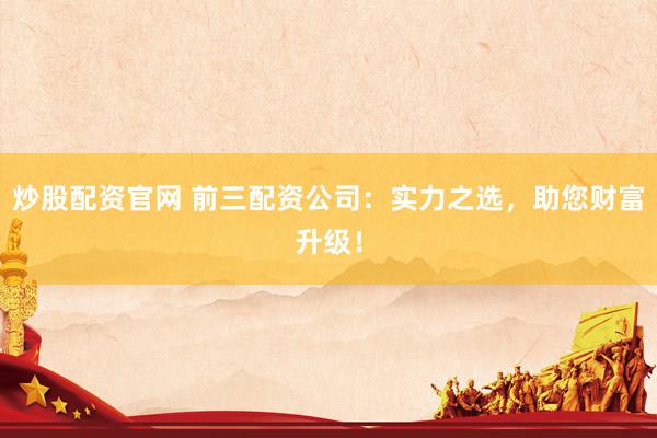 炒股配资官网 前三配资公司：实力之选，助您财富升级！