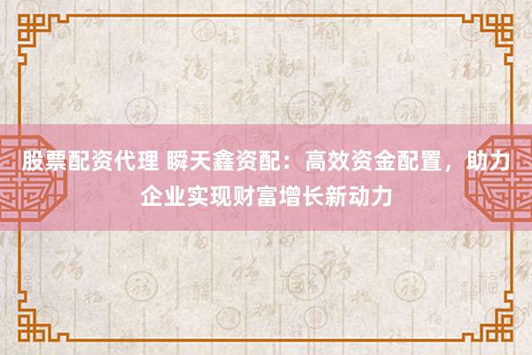 股票配资代理 瞬天鑫资配：高效资金配置，助力企业实现财富增长新动力