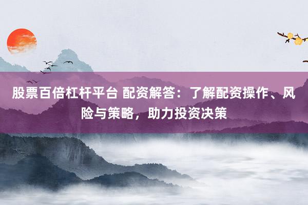 股票百倍杠杆平台 配资解答：了解配资操作、风险与策略，助力投资决策