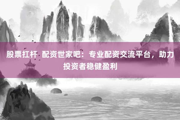 股票扛杆  配资世家吧：专业配资交流平台，助力投资者稳健盈利
