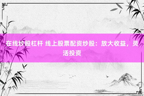 在线炒股杠杆 线上股票配资炒股：放大收益，灵活投资