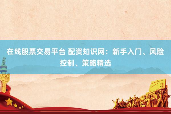在线股票交易平台 配资知识网：新手入门、风险控制、策略精选
