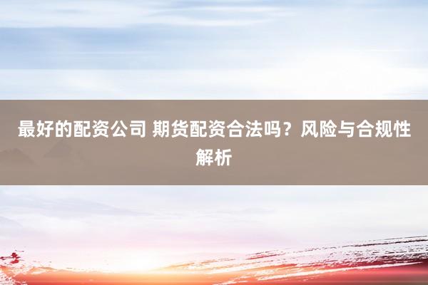 最好的配资公司 期货配资合法吗？风险与合规性解析
