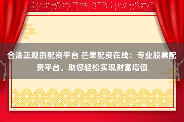 合法正规的配资平台 芒果配资在线：专业股票配资平台，助您轻松实现财富增值