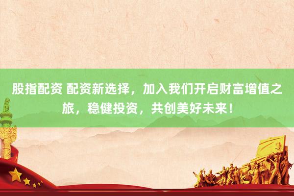 股指配资 配资新选择，加入我们开启财富增值之旅，稳健投资，共创美好未来！