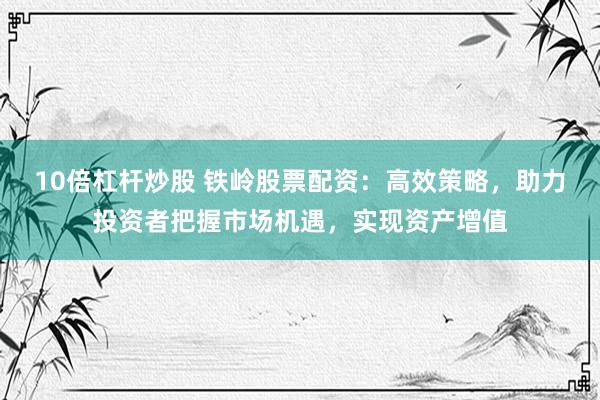 10倍杠杆炒股 铁岭股票配资：高效策略，助力投资者把握市场机遇，实现资产增值