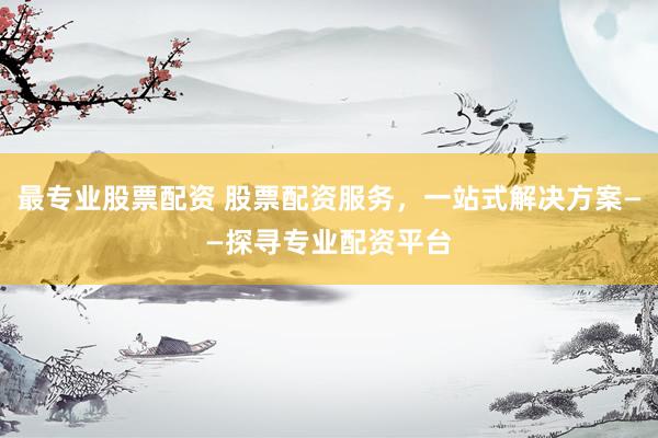 最专业股票配资 股票配资服务，一站式解决方案——探寻专业配资平台