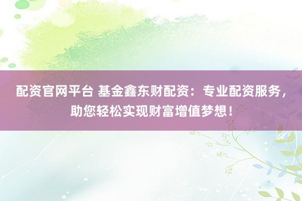 配资官网平台 基金鑫东财配资：专业配资服务，助您轻松实现财富增值梦想！