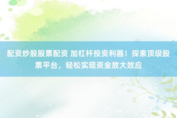 配资炒股股票配资 加杠杆投资利器！探索顶级股票平台，轻松实现资金放大效应