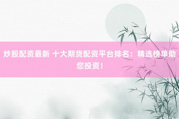 炒股配资最新 十大期货配资平台排名：精选榜单助您投资！