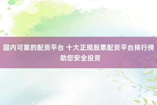 国内可靠的配资平台 十大正规股票配资平台排行榜  助您安全投资
