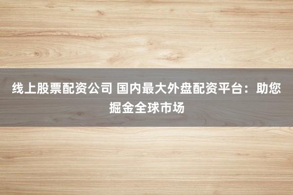 线上股票配资公司 国内最大外盘配资平台：助您掘金全球市场