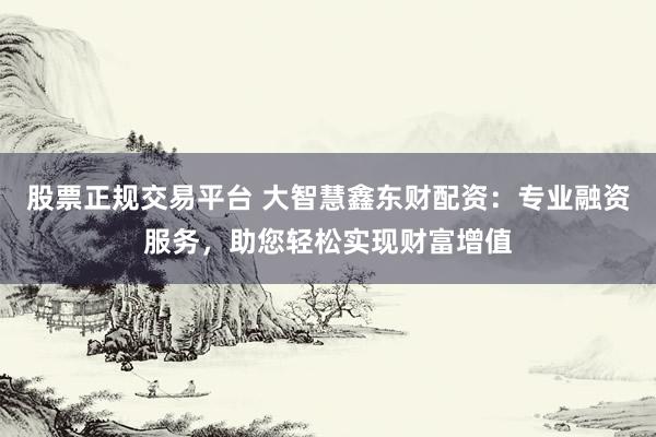 股票正规交易平台 大智慧鑫东财配资：专业融资服务，助您轻松实现财富增值