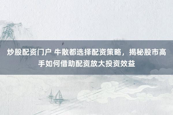 炒股配资门户 牛散都选择配资策略，揭秘股市高手如何借助配资放大投资效益