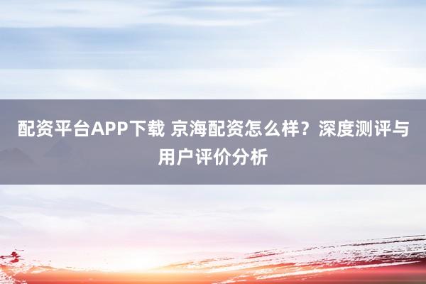 配资平台APP下载 京海配资怎么样？深度测评与用户评价分析