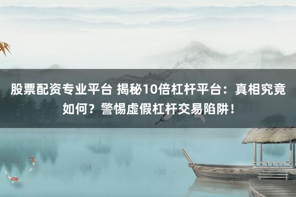 股票配资专业平台 揭秘10倍杠杆平台：真相究竟如何？警惕虚假杠杆交易陷阱！