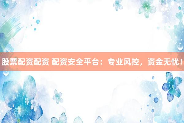 股票配资配资 配资安全平台：专业风控，资金无忧！
