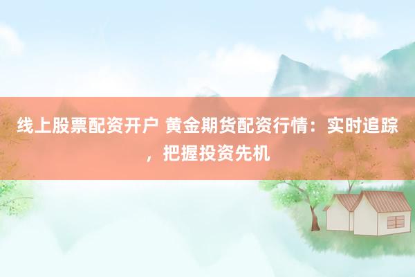 线上股票配资开户 黄金期货配资行情：实时追踪，把握投资先机