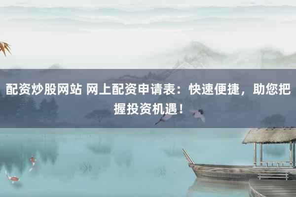 配资炒股网站 网上配资申请表：快速便捷，助您把握投资机遇！