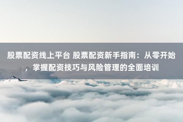 股票配资线上平台 股票配资新手指南：从零开始，掌握配资技巧与风险管理的全面培训