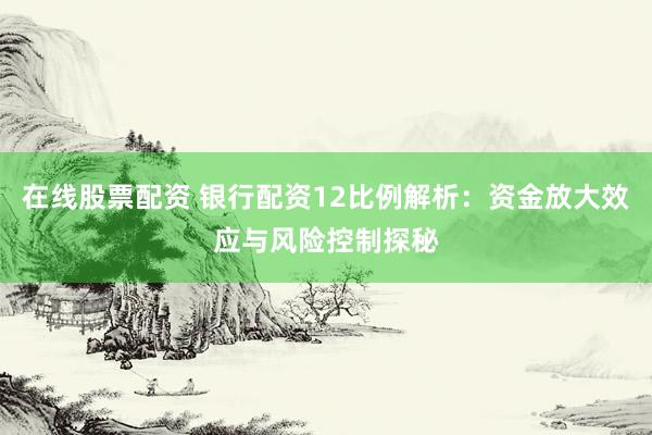 在线股票配资 银行配资12比例解析：资金放大效应与风险控制探秘