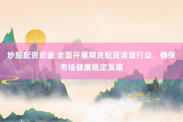 炒股配资资金 全面开展期货配资清理行动，确保市场健康稳定发展