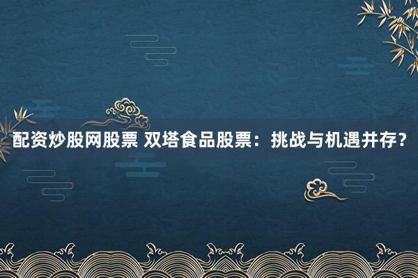 配资炒股网股票 双塔食品股票：挑战与机遇并存？