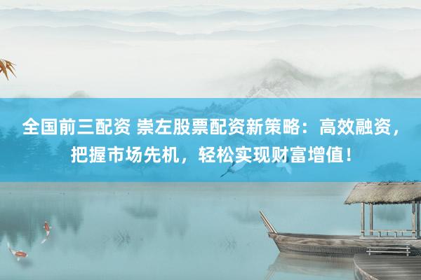 全国前三配资 崇左股票配资新策略：高效融资，把握市场先机，轻松实现财富增值！