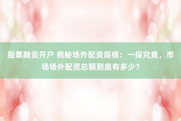 股票融资开户 揭秘场外配资规模：一探究竟，市场场外配资总额到底有多少？