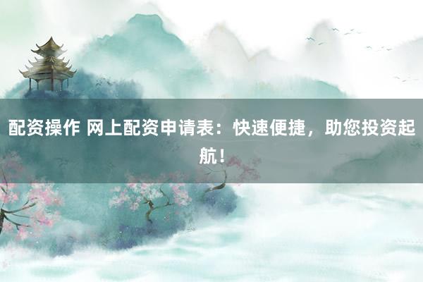 配资操作 网上配资申请表：快速便捷，助您投资起航！
