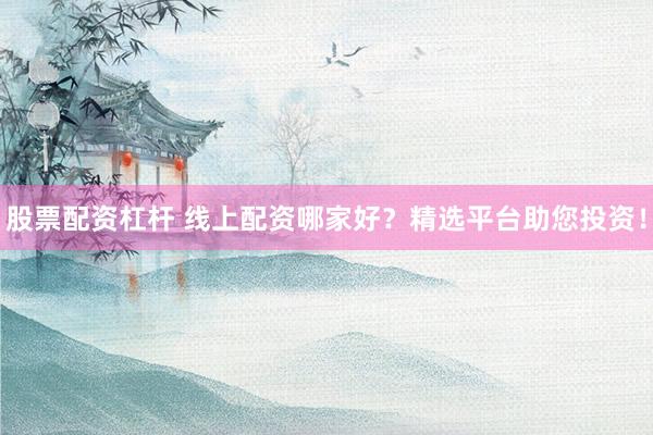 股票配资杠杆 线上配资哪家好？精选平台助您投资！