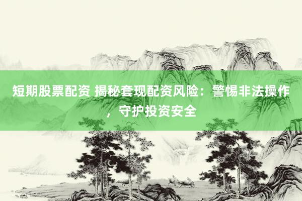 短期股票配资 揭秘套现配资风险：警惕非法操作，守护投资安全