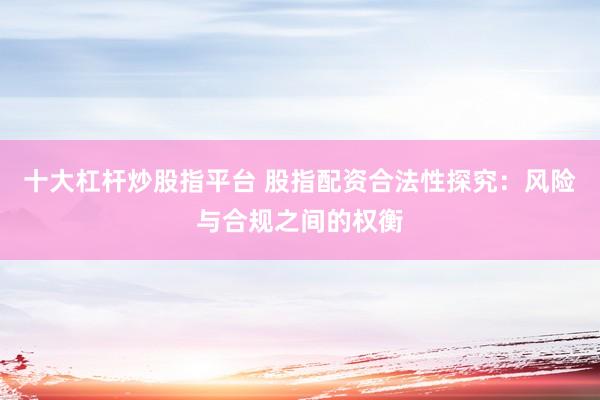 十大杠杆炒股指平台 股指配资合法性探究：风险与合规之间的权衡