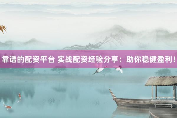 靠谱的配资平台 实战配资经验分享：助你稳健盈利！