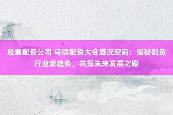 股票配资公司 乌镇配资大会盛况空前：揭秘配资行业新趋势，共探未来发展之路