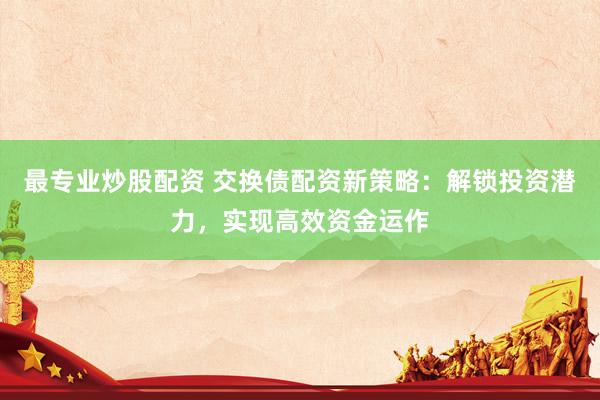 最专业炒股配资 交换债配资新策略：解锁投资潜力，实现高效资金运作