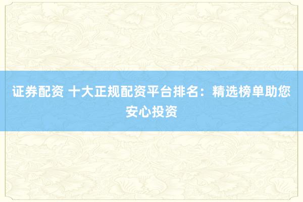 证券配资 十大正规配资平台排名：精选榜单助您安心投资