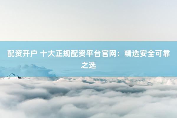 配资开户 十大正规配资平台官网：精选安全可靠之选