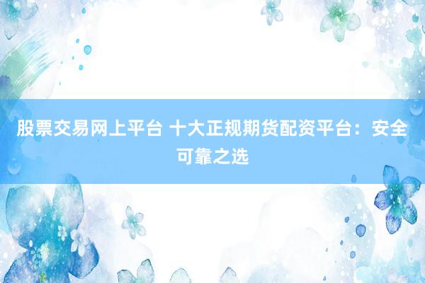 股票交易网上平台 十大正规期货配资平台：安全可靠之选