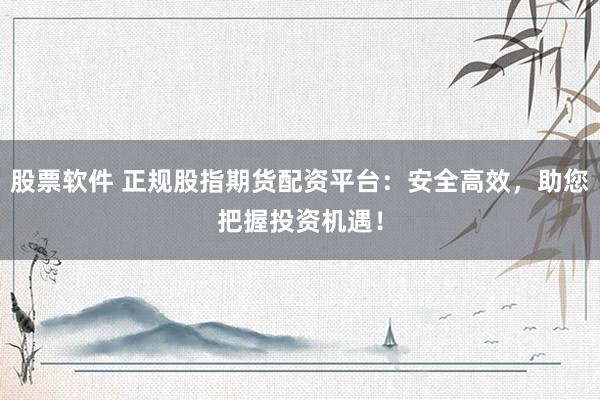 股票软件 正规股指期货配资平台：安全高效，助您把握投资机遇！