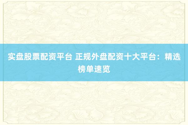 实盘股票配资平台 正规外盘配资十大平台：精选榜单速览